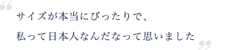 サイズが本当にぴったりで、 私って日本人なんだなって思いました