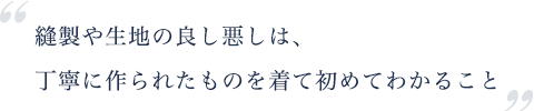 縫製や生地の良し悪しは、 丁寧に作られたものを着て初めてわかること